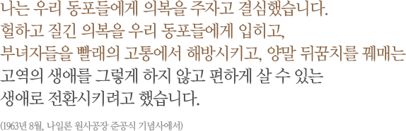 나는 우리 동포들에게 의복을 주자고 결심했습니다. 헐하고 질긴 의복을 우리 동포들에게 입히고, 부녀자들을 빨래의 고통에서 해방시키고, 양말 뒤꿈치를 꿰매는 고역의 생애를 그렇게 하지 않고 편하게 살 수 있는 생애로 전환시키려고 했습니다.(1963년 8월, 나일론 원사공장 준공식 기념사에서)