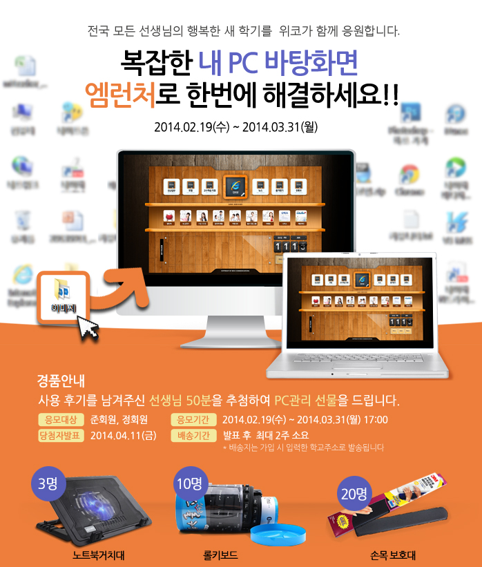 전국 모든 선생님의 행복한 새 학기를 위코가 함께 응원합니다. 복잡한 내 PC 바탕화면 엠런처로 한번에 해결하세요!! 2014.02.19(수)~2014.03.31(월), 경품안내 사용 후기를 남겨주신 선생님 50분을 추첨하여 PC관리 선물을 드립니다. 응모대상-준회원,정회원 / 응모기간-2014.02.19(수)~2014.03.31(월) 17:00 / 당첨자발표 - 2014.04.11(금) / 배송기간 - 발표 후 최대 2주 소요(*배송지는 가입 시 입력한 학교주소로 발송됩니다) / 노트북거치대 3명, 롤키보드 10명, 손목 보호대 20명