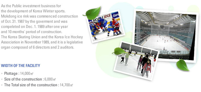As the Public investment business for the development of Koprea Winter sports. Mokdong ice rink was commenced construction of Oct.31.1987 by the goverment and was compeleted on Dec.1.1989 after one year and 10 months' period of construction. The Korea Skating Union and the Korea Ice Hockey Association in November 1989, and it is a legislative organ composed of 6 directors and 2 auditors. 1.WIDTH OF THE FACILITY -Plottage:14,000 -Size of the construction:6,000 -The Total size of the constrution:14,700