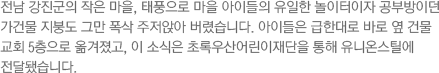 전남 강진군의 작은 마을, 태풍으로 마을 아이들의 유일한 놀이터이자 공부방이던 가건물 지붕도 그만 폭삭 주저앉아 버렸습니다. 아이들은 급한대로 바로 옆 건물 교회 5층으로 옮겨졌고, 이 소식은 초록우산어린이재단을 통해 유니온스틸에 전달됐습니다.